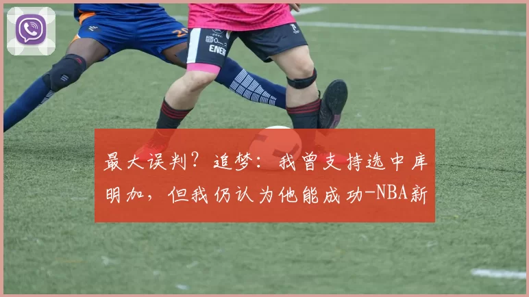 最大误判?追梦:我曾支持选中库明加,但我仍认为他能成功-NBA新闻