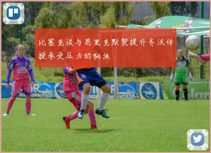 比塞克谈与恩里克默契提升齐沃传授承受压力的秘诀