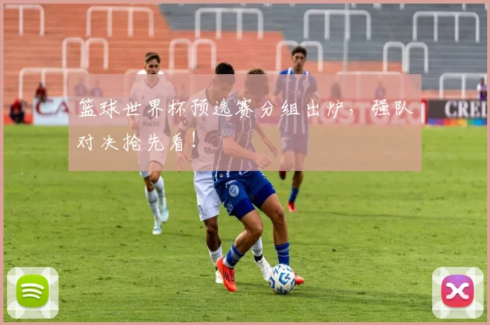 篮球世界杯预选赛分组出炉,强队对决抢先看!
