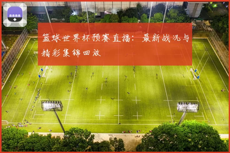 篮球世界杯预赛直播:最新战况与精彩集锦回放