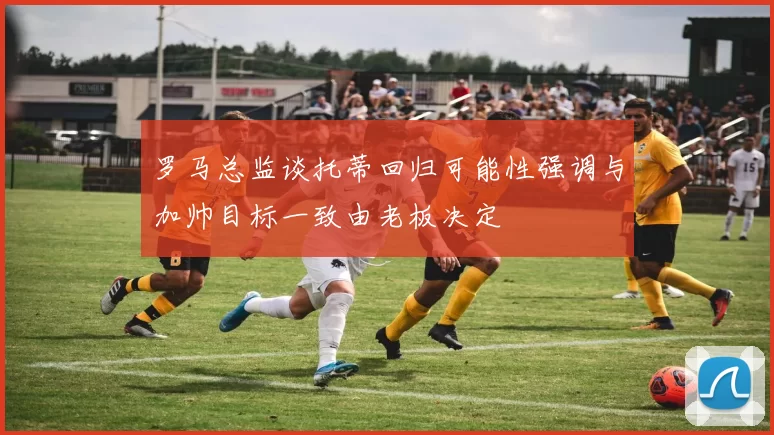 罗马总监谈托蒂回归可能性强调与加帅目标一致由老板决定