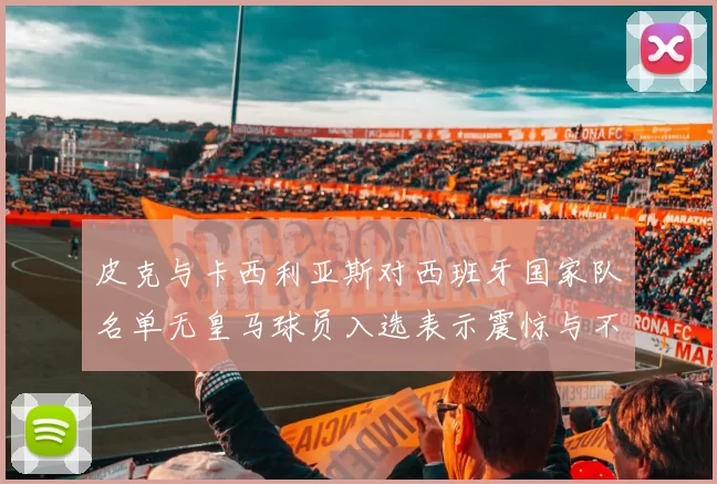 皮克与卡西利亚斯对西班牙国家队名单无皇马球员入选表示震惊与不解